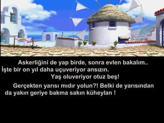 Askerliğini de yap birde, sonra evlen bakalım..
İşte bir on yıl daha uçuveriyor ansızın.
Yaş oluveriyor otuz beş!
Gerçekten yarısı mıdır yolun?! Belki de yarısından
da yakın geriye bakma sakın küheylan !
 