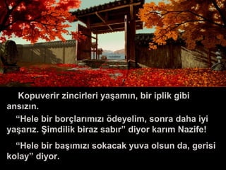 Kopuverir zincirleri yaşamın, bir iplik gibi
ansızın.
“Hele bir borçlarımızı ödeyelim, sonra daha iyi
yaşarız. Şimdilik biraz sabır” diyor karım Nazife!
“Hele bir başımızı sokacak yuva olsun da, gerisi
kolay” diyor.
 