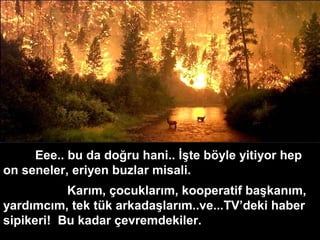 Eee.. bu da doğru hani.. İşte böyle yitiyor hep
on seneler, eriyen buzlar misali.
Karım, çocuklarım, kooperatif başkanım,
yardımcım, tek tük arkadaşlarım..ve...TV’deki haber
sipikeri! Bu kadar çevremdekiler.
 