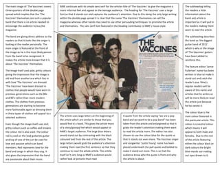The main image of ‘The Vaccines’ covers       NME continues with its simple sans serif for the articles title of ‘The Vaccines’ to give the magazine a     The subheading telling
three quarters of the double page             more informal feel and appeal to the teenage audience. The heading for ‘The Vaccines’ uses a large           the readers a little
spread which implies that the ‘The            font so that it stands out and captures the audience’s attention. Due to this being the only large writing   information about the
Vaccines’ themselves are such a popular       within the double page spread it is clear that the name ‘The Vaccines’ themselves can sell the               band and article is
band that there is no article needed to       magazine whereas other bands may need to use other persuading techniques to promote the article              important as it will pull in
encourage the audience to buy the             and themselves. The sans serif font featured in the heading contributes to NME’s house style.                the readers making them
magazine.                                                                                                                                                  want to read the article.

The band are giving direct address to the                                                                                                                  The subheading describes
readers so that it looks like the singer is                                                                                                                the band as ‘the biggest
looking at the reader personally. The                                                                                                                      guitar band of 2011’
main singer is featured at the front of                                                                                                                    which is why in the image
the image as he is the most likely person                                                                                                                  of ‘The Vaccines’ guitars
from the band to be recognized. It                                                                                                                         have been added to
makes the article more known that it is                                                                                                                    reinforce this.
about ‘The Vaccines’ themselves.
                                                                                                                                                           The feature editor ‘Jamie
The image itself uses pale, gritty colours                                                                                                                 Fullerton’ name has been
giving the impression that the image is                                                                                                                    written in blue to make it
old and from another era which ties in                                                                                                                     stand out and catch the
with how ‘The Vaccines’ are dressed.                                                                                                                       reader’s eye. Nme’s
‘The Vaccines’ have been dressed in                                                                                                                        regular readers will be
clothes that people would have worn in                                                                                                                     aware of this name and
previous generations such as the 80s                                                                                                                       articles that he writes so
and 90’s rather than more modern                                                                                                                           will be more likely to read
clothes. The clothes from previous                                                                                                                         the article just because
generations are starting to become                                                                                                                         he has wrote it.
more fashionable again so dressing them
in these types of clothes will appeal to a                                                                                                                 The colour blue is the
                                              The article uses large letters at the beginning of       A quote from the article saying “we are a pop       main colour featured in
selected audience.
                                              the article which are similar to those that you          band and we want to be a pop band” has been         this particular article. This
Even though the image itself uses dull,       would find in a book. This gives the article more        taken from the article and enlargened so that it    colour is a neutral colour
gritty colours such as coffee and browns      of a story/gossipy feel which would appeal to            grabs the reader’s attention making them want       which means it will
the colour red is also used. The colour       NME’s target audience. The large blue letters            to read the article more. The editor has also       appeal to both male and
red is used on the lead guitarists guitar     would stand out by contrasting with the black            chosen to use the colour blue for the quote so      females. Due to the rest
and top of one of the can be used for         coloured text from the rest of the article. The          that it stands out even more. The Vaccines singer   of the article featuring
love and passion which can band               large letters would grab the audience’s attention        and songwriter ‘Justin Young’ name has been         either the colour black or
members. Red represents love for the          making them read the first sentence so that they         placed underneath the pull quote and bolded to      dark colours the bright
band and songs in which they sing. It         continue to read the whole article. The article          make it stand out more. This is so that the         blue stands out making
also gives the impression that the band       itself isn’t very long as NME’s audience would           audience know who the quote is from and who         our eyes drawn to it.
are passionate about their music.             rather look at pictures than read.                       the article is about.
 