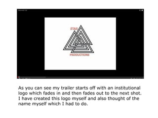 As you can see my trailer starts off with an institutional
logo which fades in and then fades out to the next shot.
I have created this logo myself and also thought of the
name myself which I had to do.
 