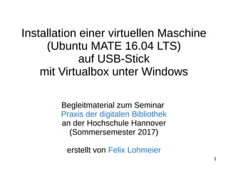 1
Installation einer virtuellen Maschine
(Ubuntu MATE 16.04 LTS)
auf USB-Stick
mit Virtualbox unter Windows
Begleitmaterial zum Seminar
Praxis der digitalen Bibliothek
an der Hochschule Hannover
(Sommersemester 2017)
erstellt von Felix Lohmeier
 