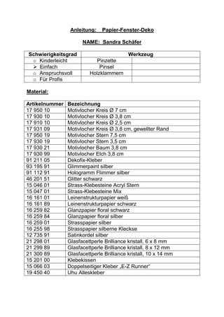 Anleitung:__Papier-Fenster-Deko

                      NAME:_Sandra Schäfer

Schwierigkeitsgrad                         Werkzeug
 o Kinderleicht            Pinzette
  Einfach                   Pinsel
 o Anspruchsvoll         Holzklammern
 o Für Profis

Material:

Artikelnummer   Bezeichnung
17 950 10       Motivlocher Kreis Ø 7 cm
17 930 10       Motivlocher Kreis Ø 3,8 cm
17 910 10       Motivlocher Kreis Ø 2,5 cm
17 931 09       Motivlocher Kreis Ø 3,8 cm, gewellter Rand
17 950 19       Motivlocher Stern 7,5 cm
17 930 19       Motivlocher Stern 3,5 cm
17 930 21       Motivlocher Baum 3,8 cm
17 930 99       Motivlocher Elch 3,8 cm
91 211 05       Dekofix-Kleber
93 195 91       Glimmerpaint silber
91 112 91       Hologramm Flimmer silber
46 201 51       Glitter schwarz
15 046 01       Strass-Klebesteine Acryl Stern
15 047 01       Strass-Klebesteine Mix
16 161 01       Leinenstrukturpapier weiß
16 161 89       Leinenstrukturpapier schwarz
16 259 82       Glanzpapier floral schwarz
16 259 84       Glanzpapier floral silber
16 259 01       Strasspapier silber
16 255 98       Strasspapier silberne Kleckse
12 735 91       Satinkordel silber
21 298 01       Glasfacettperle Brilliance kristall, 6 x 8 mm
21 299 89       Glasfacettperle Brilliance kristall, 8 x 12 mm
21 300 89       Glasfacettperle Brilliance kristall, 10 x 14 mm
15 201 00       Klebekissen
15 066 03       Doppelseitiger Kleber „E-Z Runner“
19 450 40       Uhu Alleskleber
 