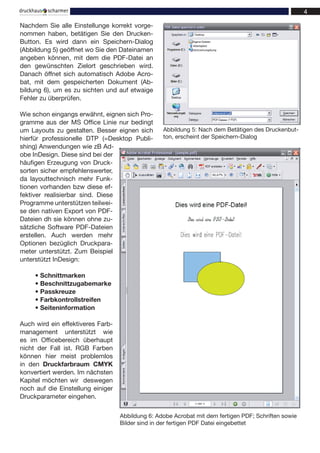 Nachdem Sie alle Einstellunge korrekt vorge-
nommen haben, betätigen Sie den Drucken-
Button. Es wird dann ein Speichern-Dialog
(Abbildung 5) geöffnet wo Sie den Dateinamen
angeben können, mit dem die PDF-Datei an
den gewünschten Zielort geschrieben wird.
Danach öffnet sich automatisch Adobe Acro-
bat, mit dem gespeicherten Dokument (Ab-
bildung 6), um es zu sichten und auf etwaige
Fehler zu überprüfen.

Wie schon eingangs erwähnt, eignen sich Pro-
gramme aus der MS Office Linie nur bedingt
um Layouts zu gestalten. Besser eignen sich       Abbildung 5: Nach dem Betätigen des Druckenbut-
hierfür professionelle DTP (=Desktop Publi-       ton, erscheint der Speichern-Dialog
shing) Anwendungen wie zB Ad-
obe InDesign. Diese sind bei der
häufigen Erzeugung von Druck-
sorten sicher empfehlenswerter,
da layouttechnisch mehr Funk-
tionen vorhanden bzw diese ef-
fektiver realisierbar sind. Diese
Programme unterstützen teilwei-
se den nativen Export von PDF-
Dateien dh sie können ohne zu-
sätzliche Software PDF-Dateien
erstellen. Auch werden mehr
Optionen bezüglich Druckpara-
meter unterstützt. Zum Beispiel
unterstützt InDesign:

     • Schnittmarken
     • Beschnittzugabemarke
     • Passkreuze
     • Farbkontrollstreifen
     • Seiteninformation

Auch wird ein effektiveres Farb-
management unterstützt wie
es im Officebereich überhaupt
nicht der Fall ist. RGB Farben
können hier meist problemlos
in den Druckfarbraum CMYK
konvertiert werden. Im nächsten
Kapitel möchten wir deswegen
noch auf die Einstellung einiger
Druckparameter eingehen.

                                   Abbildung 6: Adobe Acrobat mit dem fertigen PDF; Schriften sowie
                                   Bilder sind in der fertigen PDF Datei eingebettet
 