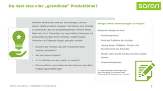 Meistens basiert eine Idee auf Vermutungen, die sich
jedoch häufig als falsch erweisen. Die Chance eine Produkt
zu entwickeln, das die Kundenbedürfnisse wirklich erfüllt,
lässt sich durch frühzeitige und regelmäßige Interviews mit
potenziellen Kunden enorm erhöhen. Dabei müssen
Antworten auf folgende Fragen gefunden werden:
• Existiert das Problem, das die Produktidee lösen
möchte, tatsächlich?
• Wer hat dieses Problem?
• Ist das Problem es wert, gelöst zu werden?
• Stimmen Deine potenziellen Kunden überein, dass Dein
Produkt das Problem löst?
2
Du hast also eine „grandiose“ Produktidee?
Bringe Deine Vermutungen zu Papier.
Relevante Kategorien sind:
• Kundensegmente
• Konkrete Probleme der Kunden
• Lösung dieser Probleme: Nutzen und
Kernelemente des Produkts
• Kanäle, über die die Kunden erreicht werden
können
• Einkommensquellen
(für alle relevanten Kategorien siehe
Alex Osterwalder‘s Business Model
Canvas and Ash Maurya‘s Lean Canvas)
Safari Consulting – info@safari-consulting.de
 