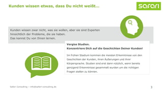 3
Kunden wissen etwas, dass Du nicht weißt…
Kunden wissen zwar nicht, was sie wollen, aber sie sind Experten
hinsichtlich der Probleme, die sie haben.
Das kannst Du von Ihnen lernen.
Vergiss Studien.
Konzentriere Dich auf die Geschichten Deiner Kunden!
Im frühen Stadium kommen die meisten Erkenntnisse von den
Geschichten der Kunden, ihren Äußerungen und ihrer
Körpersprache. Studien sind erst dann nützlich, wenn bereits
genügend Erkenntnisse gesammelt wurden um die richtigen
Fragen stellen zu können.
Safari Consulting – info@safari-consulting.de
 
