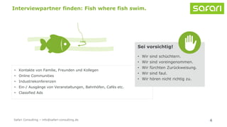 • Kontakte von Familie, Freunden und Kollegen
• Online Communities
• Industriekonferenzen
• Ein-/ Ausgänge von Veranstaltungen, Bahnhöfen, Cafés etc.
• Classified Ads
4
Interviewpartner finden: Fish where fish swim.
Sei vorsichtig!
• Wir sind schüchtern.
• Wir sind voreingenommen.
• Wir fürchten Zurückweisung.
• Wir sind faul.
• Wir hören nicht richtig zu.
Safari Consulting – info@safari-consulting.de
 