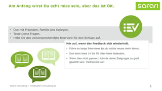 5
Am Anfang wirst Du echt mies sein, aber das ist OK.
• Übe mit Freunden, Familie und Kollegen.
• Teste Deine Fragen.
• Hebe Dir das vielversprechendste Interview für den Schluss auf.
Hör auf, wenn das Feedback sich wiederholt.
• Führe so lange Interviews bis du nichts neues mehr lernst.
• Das kann etwa 10 bis 50 Interviews bedeuten.
• Wenn dies nicht passiert, könnte deine Zielgruppe zu groß
gewählt sein. Verkleinere sie!
Safari Consulting – info@safari-consulting.de
 
