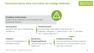 6
Formuliere Deine Ziele und wähle die richtige Methode.
Problem Interviews
Validiere Deine Zielgruppe und die Annahmen über
bestehende Probleme.
Problemkontext
Klick-Start Frage: „Wann haben Sie das letzte mal…?“
Folgefrage: „Was genau…?“ „Wann hat das…?“ „Wo…?“ „Wie haben
Sie…?“ „Warum haben Sie…?“
Demographie
Geschlecht, Alter, Beruf, Produktnutzung,
Verhalten etc.
Problemeinordnung
Fasse die identifizierten Probleme zusammen
und ordne ein in „no need to solve“, „nice to
solve“ oder „must solve“.
Momentane
Umgehungslösung
„Wie gehen Sie aktuell mit dem
Problem um?“
Erlaubnis
Sicher Dir die Kontaktdaten für
zukünftigen Kontakt.
Safari Consulting – info@safari-consulting.de
 