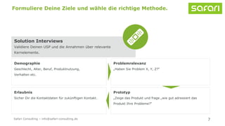 Solution Interviews
Validiere Deinen USP und die Annahmen über relevante
Kernelemente.
7
Formuliere Deine Ziele und wähle die richtige Methode.
Problemrelevanz
„Haben Sie Problem X, Y, Z?“
Demographie
Geschlecht, Alter, Beruf, Produktnutzung,
Verhalten etc.
Prototyp
„Zeige das Produkt und frage „wie gut adressiert das
Produkt Ihre Probleme?“
Erlaubnis
Sicher Dir die Kontaktdaten für zukünftigen Kontakt.
Safari Consulting – info@safari-consulting.de
 
