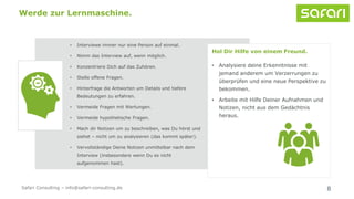 • Interviewe immer nur eine Person auf einmal.
• Nimm das Interview auf, wenn möglich.
• Konzentriere Dich auf das Zuhören.
• Stelle offene Fragen.
• Hinterfrage die Antworten um Details und tiefere
Bedeutungen zu erfahren.
• Vermeide Fragen mit Wertungen.
• Vermeide hypothetische Fragen.
• Mach dir Notizen um zu beschreiben, was Du hörst und
siehst – nicht um zu analysieren (das kommt später).
• Vervollständige Deine Notizen unmittelbar nach dem
Interview (insbesondere wenn Du es nicht
aufgenommen hast).
8
Werde zur Lernmaschine.
Hol Dir Hilfe von einem Freund.
• Analysiere deine Erkenntnisse mit
jemand anderem um Verzerrungen zu
überprüfen und eine neue Perspektive zu
bekommen.
• Arbeite mit Hilfe Deiner Aufnahmen und
Notizen, nicht aus dem Gedächtnis
heraus.
Safari Consulting – info@safari-consulting.de
 