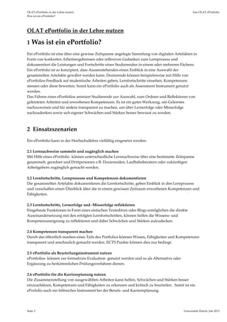 OLAT ePortfolio in der Lehre nutzen  Das OLAT ePortfolio 
Was ist ein ePortfolio? 
Seite 3  Universität Zürich, Juli 2013 
OLAT ePortfolio in der Lehre nutzen 
1 Was ist ein ePortfolio? 
Ein ePortfolio ist eine über eine gewisse Zeitspanne angelegte Sammlung von digitalen Artefakten in 
Form von konkreten Arbeitsergebnissen oder reflexiven Gedanken zum Lernprozess und 
dokumentiert die Leistungen und Fortschritte eines Studierenden in einem oder mehreren Fächern.  
Ein ePortfolio ist so konzipiert, dass Aussenstehenden einen Einblick in eine Auswahl der 
gesammelten Artefakte gewährt werden kann. Dozierende können beispielsweise mit Hilfe von 
ePortfolios Feedback auf studentische Arbeiten geben, Lernfortschritte einsehen, Kompetenzen 
messen oder diese bewerten. Somit kann ein ePortfolio auch als Assessment Instrument genutzt 
werden. 
Das Führen eines ePortfolios animiert Studierende zur Auswahl, zum Ordnen und Reflektieren von 
geleisteten Arbeiten und erworbenen Kompetenzen. Es ist ein gutes Werkzeug, um Gelerntes 
nachzuweisen und für andere transparent zu machen, um über Lernerfolge oder Misserfolge 
nachzudenken sowie sich eigener Schwächen und Stärken besser bewusst zu werden.  
 
 
2  Einsatzszenarien 
Ein ePortfolio kann in der Hochschullehre vielfältig eingesetzt werden:  
 
2.1 Lernnachweise sammeln und zugänglich machen 
Mit Hilfe eines ePortfolio  können unterschiedliche Lernnachweise über eine bestimmte Zeitspanne 
gesammelt, geordnet und Drittpersonen z.B. Dozierenden, Laufbahnberatern oder zukünftigen 
Arbeitgebern zugänglich gemacht werden.  
 
2.2 Lernfortschritte, Lernprozesse und Kompetenzen dokumentieren 
Die gesammelten Artefakte dokumentieren die Lernfortschritte, geben Einblick in den Lernprozess 
und verschaffen einen Überblick über die in einem gewissen Zeitraum erworbenen Kompetenzen und 
Fähigkeiten. 
 
2.3 Lernfortschritte, Lernerfolge und ‐Misserfolge reflektieren 
Eingebaute Funktionen in Form eines einfachen Texteditors oder Blogs ermöglichen die direkte 
Auseinandersetzung mit den erfolgten Lernfortschritten, können helfen die Wissens‐ und 
Kompetenzaneignung zu reflektieren und dabei Schwächen und Stärken aufzudecken. 
 
2.4 Kompetenzen transparent machen 
Durch das öffentlich machen eines Teils des Portfolios können Wissen, Fähigkeiten und Kompetenzen 
transparent und anschaulich gemacht werden. ECTS Punkte können dies nur bedingt. 
 
2.5 ePortfolio als Beurteilungsinstrument nutzen 
ePortfolios  können zur formativen Evaluation  genutzt werden und so als Alternative oder 
Ergänzung zu herkömmlichen Prüfungsverfahren dienen.  
 
2.6 ePortfolio für die Karriereplanung nutzen 
Die Zusammenstellung von ausgewählten Arbeiten kann helfen, Schwächen und Stärken besser 
einzuschätzen, Kompetenzen und Fähigkeiten zu erkennen und kritisch zu beurteilen . Somit ist ein 
ePorfolio auch ein hilfreiches Instrument bei der Berufs‐ und Karriereplanung.    
 