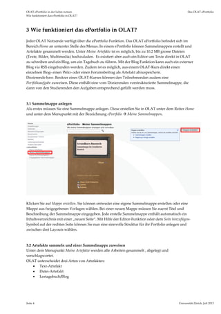 OLAT ePortfolio in der Lehre nutzen  Das OLAT ePortfolio 
Wie funktioniert das ePortfolio in OLAT? 
Seite 4  Universität Zürich, Juli 2013 
3 Wie funktioniert das ePortfolio in OLAT? 
Jeder OLAT Nutzende verfügt über die ePortfolio Funktion. Das OLAT ePortfolio befindet sich im 
Bereich Home an unterster Stelle des Menus. In einem ePortfolio können Sammelmappen erstellt und 
Artefakte gesammelt werden. Unter Meine Artefakte ist es möglich, bis zu 10.2 MB grosse Dateien 
(Texte, Bilder, Multimedia) hochzuladen.  Es existiert aber auch ein Editor um Texte direkt in OLAT 
zu schreiben und ein Blog, um ein Tagebuch zu führen. Mit der Blog Funktion kann auch ein externer 
Blog via RSS eingebunden werden. Zudem ist es möglich, aus einem OLAT‐Kurs direkt einen 
einzelnen Blog‐ einen Wiki‐ oder einen Forumsbeitrag als Artefakt abzuspeichern.  
Dozierende bzw. Besitzer eines OLAT‐Kurses können den Teilnehmenden zudem eine   
Portfolioaufgabe zuweisen. Diese enthält eine vom Dozierenden vorstrukturierte Sammelmappe, die 
dann von den Studierenden den Aufgaben entsprechend gefüllt werden muss.  
 
   
3.1 Sammelmappe anlegen 
Als erstes müssen Sie eine Sammelmappe anlegen. Diese erstellen Sie in OLAT unter dem Reiter Home 
und unter dem Menupunkt mit der Bezeichnung ePortfolio  Meine Sammelmappen. 
 
 
 
Klicken Sie auf Mappe erstellen. Sie können entweder eine eigene Sammelmappe erstellen oder eine 
Mappe aus freigegebenen Vorlagen wählen. Bei einer neuen Mappe müssen Sie zuerst Titel und 
Beschreibung der Sammelmappe eingegeben. Jede erstelle Sammelmappe enthält automatisch ein 
Inhaltsverzeichnis mit einer „neuen Seite“. Mit Hilfe der Editor‐Funktion oder dem Seite hinzufügen‐ 
Symbol auf der rechten Seite können Sie nun eine sinnvolle Struktur für ihr Portfolio anlegen und 
zwischen drei Layouts wählen. 
 
 
3.2 Artefakte sammeln und einer Sammelmappe zuweisen 
Unter dem Menupunkt Meine Artefakte werden alle Arbeiten gesammelt , abgelegt und 
verschlagwortet.  
OLAT unterscheidet drei Arten von Artefakten:  
 Text‐Artefakt 
 Datei‐Artefakt 
 Lertagebuch/Blog 
 