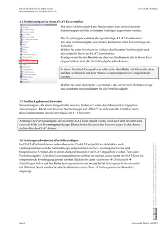 OLAT ePortfolio in der Lehre nutzen  Das OLAT ePortfolio 
Wie funktioniert das ePortfolio in OLAT? 
Seite 6  Universität Zürich, Juli 2013 
Copyright2013©E-Learning-KoordinationderPhilosophischenFakultätUniversitätZürich.
ThisdocumentislicensedunderaCreativeCommonsAttribution-ShareAlike2.5license.
3.4 Portfolioaufgabe in einem OLAT Kurs erstellen 
 
 
 
 
 
3.5 Feedback geben und bewerten 
Sammelmappen, die einem freigeschaltet wurden, finden sich unter dem Menupunkt Freigegebene 
Sammelmappen.  Klickt man bei einer Sammelmappe auf „Öffnen“ so sieht man die Artefakte, kann 
diese kommentieren und in einer Skala von 1 – 5 bewerten.  
 
Achtung: Die Portfolioaufgabe, die in einem OLAT‐Kurs erstellt wurde, wird auch dort bewertet und 
zwar mit Hilfe des Bewertungswerkzeugs. Dieses finden Sie unter den Kurswerkzeugen in der oberen 
rechten Box des OLAT‐Kurses.  
 
 
3.6 Leistungsnachweise ins ePortfolio einfügen 
Im OLAT ePortfolio können neben dem unter Punkt 3.2 aufgeführten Artefakten auch 
Leistungsnachweise in die Sammelmappe aufgenommen werden. Leistungsnachweise sind 
beispielsweise Arbeiten, die in einem Aufgabenbaustein von OLAT abgegeben wurden, Tests oder 
Portfolioaufgaben . Um diese Leistungsnachweise sichtbar zu machen, muss zuerst im OLAT‐Kurs die 
entsprechende Berechtigung gesetzt werden. Klicken Sie unter Allgemeines  Detailansicht  
Einstellungen ändern auf den Reiter Leistungsnachweis und setzen Sie bei Leistungsnachweis verwenden 
ein Häkchen. Somit werden bei den Studierenden unter Home   Leistungsnachweise diese dort 
angezeigt.  
 
 
Mit einer Portfolioaufgabe kann Studierenden eine vorstrukturierte 
Sammelmappe mit klar definierten Aufträgen zugewiesen werden.   
 
Die Portfolioaufgabe existiert als eigenständiger OLAT Kursbaustein. 
Um eine Portfolioaufgabe zu erstellen, klicken Sie unter Kurswerkzeuge auf  
Kurseditor. 
Wählen Sie unter Kursbausteine einfügen den Baustein Portfolioaufgabe und 
platzieren Sie ihn in der OLAT Kursstruktur. 
Konfigurieren Sie den Baustein so, dass nur Studierende, die in ihrem Kurs 
eingeschrieben sind, die Portfolioaufgabe sehen können:  
 
In einem Standard‐Campuskurse sollte unter dem Reiter «Sichtbarkeit» diese 
auf den Lernbereich mit dem Namen «Campuslernbereich» eingeschränkt 
werden. 
 
Wählen Sie unter dem Reiter «Lerninhalt » die vorbereitete Portfoliovorlage 
aus, speichern und publizieren Sie die Portfolioaufgabe. 
 