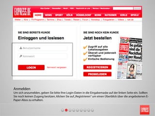 Anmelden
Um sich anzumelden, geben Sie bitte Ihre Login-Daten in die Eingabemaske auf der linken Seite ein. Sollten
Sie noch keinen Zugang besitzen, klicken Sie auf„Registrieren“ um einen Überblick über die angebotenen E-
Paper-Abos zu erhalten.
 