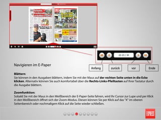 Navigieren im E-Paper
Blättern:
Sie können in den Ausgaben blättern, indem Sie mit der Maus auf der rechten Seite unten in die Ecke
klicken. Alternativ können Sie auch komfortabel über die Rechts-Links-Pfeiltasten auf Ihrer Tastatur durch
die Ausgabe blättern.
Zoomfunktion:
Sobald Sie mit der Maus in den Weißbereich der E-Paper-Seite fahren, wird Ihr Cursor zur Lupe und per Klick
in den Weißbereich öﬀnet sich der Zoom-Modus. Diesen können Sie per Klick auf das "X" im oberen
Seitenbereich oder nochmaligem Klick auf die Seite wieder schließen.
Anfang zurück Endevor
 