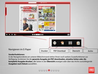 Navigieren im E-Paper
Sonderfunktionen:
In der Navigationsleiste am unteren Bildschirmrand stehen Ihnen noch weitere Zusatzfunktionen zur
Verfügung. So können Sie die gesamte Ausgabe als PDF downloaden, einzelne Seiten oder die
komplette Ausgabe drucken, alle Seiten in der Übersicht anzeigen oder über das Archiv zurückliegende
Ausgaben nach Datum auswählen.
Drucken PDF-Download Übersicht Archiv
 