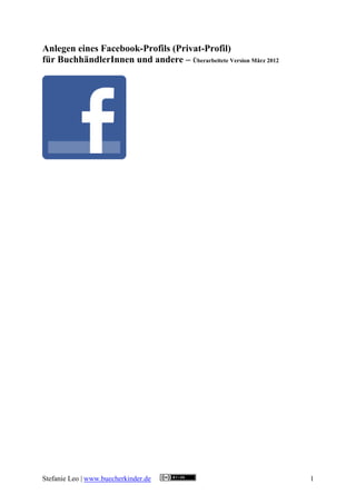 Anlegen eines Facebook-Profils (Privat-Profil)
für BuchhändlerInnen und andere – Überarbeitete Version März 2012




Stefanie Leo | www.buecherkinder.de                                 1
 