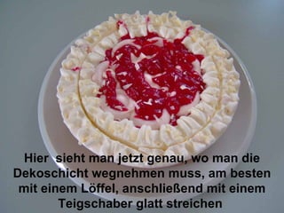 Hier  sieht man jetzt genau, wo man die Dekoschicht wegnehmen muss, am besten mit einem Löffel, anschließend mit einem Teigschaber glatt streichen   