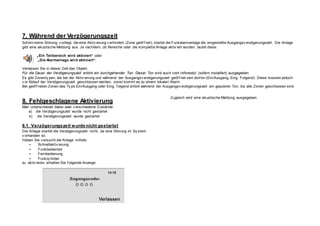 7. Während der Verzögerungszeit
Sof ern keine Störung v orliegt, die eine Aktiv ierung v erhindert (Zone geöf f net), startet die Funkalarmanlage die eingestellte Ausgangsv erzögerungszeit. Die Anlage
gibt eine akustische Meldung aus. Je nachdem, ob Bereiche oder die komplette Anlage aktiv iert wurden, lautet diese:
„Ein Teilbereich wird aktiviert“ oder
„Die Alarmanlage wird aktiviert“.
Verlassen Sie in dieser Zeit das Objekt.
Für die Dauer der Verzögerungszeit ertönt ein durchgehender Ton. Dieser Ton wird auch vom Infomodul (sofern installiert) ausgegeben.
Es gibt Zonenty pen, die bei der Aktiv ierung und während der Ausgangsv erzögerungszeit geöf f net sein dürf en (Ein/Ausgang, Eing. Folgend). Diese müssen jedoch
v or Ablauf der Verzögerungszeit geschlossen werden, sonst kommt es zu einem lokalen Alarm.
Bei geöf f neten Zonen des Ty ps Ein/Ausgang oder Eing. f olgend ertönt während der Ausgangsv erzögerungszeit ein gepulster Ton, bis alle Zonen geschlossen sind.
8. Fehlgeschlagene Aktivierung
Man unterscheidet dabei zwei v erschiedene Zustände:
a) die Verzögerungszeit wurde nicht gestartet
b) die Verzögerungszeit wurde gestartet
8.1. Verzögerungszeit wurde nicht gestartet
Die Anlage startet die Verzögerungszeit nicht, da eine Störung im Sy stem
v orhanden ist.
Haben Sie v ersucht die Anlage mittels:
• Schnellaktiv ierung
• Funkbedienteil
• Fernbedienung
• Funkzy linder
zu aktiv ieren, erhalten Sie f olgende Anzeige:
Zugleich wird eine akustische Meldung ausgegeben.
 