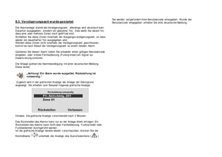 8.3. Verzögerungszeit wurde gestartet
Die Alarmanlage startet die Verzögerungszeit, allerdings wird akustisch kein
Dauerton ausgegeben, sondern ein gepulster Ton. Dies weißt Sie darauf hin,
dass eine oder mehrere Zonen noch geöf f net sind.
Schließen Sie diese Zonen innerhalb der Ausgangsv erzögerungszeit, so dass
wieder ein dauerhaf ter Ton ausgegeben wird.
Werden diese Zonen nicht innerhalb der Verzögerungszeit geschlossen,
kommt es nach Ablauf der Verzögerungszeit zu einem lokalen Alarm.
Quittieren Sie diesen Alarm indem Sie entweder einen gültigen Benutzercode
eingeben, oder mittels Fernbedienung (Funkzy linder) ein Signal zur
Deaktiv ierung schicken.
Die Anlage quittiert die Alarmbestätigung mit einer akustischen Meldung.
Diese lautet:
„Achtung! Ein Alarm wurde ausgelöst. Rückstellung ist
notwendig.“
Zugleich wird in der graf ischen Anzeige der Anlage der Alarmgrund
angezeigt. Sie erhalten zum Beispiel f olgende graf ische Anzeige:
Hinweis: Die graf ische Anzeige v erschwindet nach 3 Minuten.
Das Rückstellen des Alarms kann nur an der Anlage direkt erf olgen. Ein
Rückstellen des Alarms kann nicht über Fernbedienung, Funkzy linder oder
Funkbedienteil durchgef ührt werden.
Ist die graf ische Anzeige bereits wieder v erschwunden, drücken Sie die
Kontrolltaste unterhalb der Anzeige des Ausruf ezeichens ( ).
Sie werden auf gef ordert Ihren Benutzercode einzugeben. Wurde der
Benutzercode eingegeben erhalten Sie eine akustische Meldung.
 