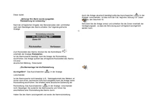 Diese lautet:
„Achtung! Ein Alarm wurde ausgelöst.
Rückstellung ist notwendig.“
Nach der erf olgreichen Eingabe des Benutzercodes oder unmittelbar
nach dem Bestätigen des Alarms erhalten Sie f olgende graf ische
Anzeige:
Zum Rückstellen des Alarms drücken Sie die Kontrolltaste
unterhalb der Anzeige Rückstellen.
Ist die Alarmursache beseitigt, kann die Anlage die Rückstellung
durchf ühren. Die Anlage quittiert das erf olgreiche Rückstellen des Alarms
mit einer
akustischen Meldung. Diese lautet:
„Die Alarmanlage hat die Rückstellung
durchgeführt“. Das Ausruf ezeichen ( ) in der Anzeige
v erschwindet.
Ist die Alarmursache nicht beseitigt (z.B.: Sabotagekontakt des Melders ist
immer noch of f en, technische Zone noch ausgelöst) kann die Anlage keine
Rückstellung durchf ühren. Sie erhalten keine akustische Quittierung der
Rückstellung. Das Ausruf ezeichen ( ) in der Anzeige v erschwindet
nicht. Beseitigen Sie zunächst die Alarmursache und f ühren Sie
anschließend eine Rückstellung des Alarms durch.
Haben Sie den Alarm zurückgestellt und wurde die Alarmrückstellung
durch die Anlage akustisch bestätigt sollte das Ausruf ezeichen ( ) in der
Anzeige v erschwinden. Ist dies nicht der Fall, liegt eine Störung v or. Lesen
Sie dazu den Abschnitt 19.
Aktiv ieren Sie die Anlage erneut und schließen Sie die Zonen innerhalb der
Verzögerungszeit, so dass die Aktiv ierung auch erf olgreich durchgef ührt
werden kann.
10
 