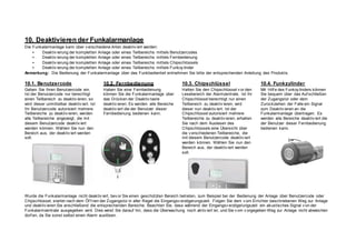 10. Deaktivieren der Funkalarmanlage
Die Funkalarmanlage kann über v erschiedene Arten deaktiv iert werden:
• Deaktiv ierung der kompletten Anlage oder eines Teilbereichs mittels Benutzercodes
• Deaktiv ierung der kompletten Anlage oder eines Teilbereichs mittels Fernbedienung
• Deaktiv ierung der kompletten Anlage oder eines Teilbereichs mittels Chipschlüssels
• Deaktiv ierung der kompletten Anlage oder eines Teilbereichs mittels Funkzy linder
Anmerkung: Die Bedienung der Funkalarmanlage über das Funkbedienteil entnehmen Sie bitte der entsprechenden Anleitung des Produkts.
10.1. Benutzercode
Geben Sie Ihren Benutzercode ein.
Ist der Benutzercode nur berechtigt
einen Teilbereich zu deaktiv ieren, so
wird dieser unmittelbar deaktiv iert. Ist
Ihr Benutzercode autorisiert mehrere
Teilbereiche zu deaktiv ieren, werden
alle Teilbereiche angezeigt, die mit
diesem Benutzercode deaktiv iert
werden können. Wählen Sie nun den
Bereich aus, der deaktiv iert werden
soll.
10.2. Fernbedienung
Haben Sie eine Fernbedienung
können Sie die Funkalarmanlage über
das Drücken der Deaktiv taste
deaktiv ieren. Es werden alle Bereiche
deaktiv iert die der Benutzer dieser
Fernbedienung bedienen kann.
10.3. Chipschlüssel
Halten Sie den Chipschlüssel v or den
Lesebereich der Alarmzentrale. Ist Ihr
Chipschlüssel berechtigt nur einen
Teilbereich zu deaktiv ieren, wird
dieser nun deaktiv iert. Ist der
Chipschlüssel autorisiert mehrere
Teilbereiche zu deaktiv ieren, erhalten
Sie nach dem Auslesen des
Chipschlüssels eine Übersicht über
die v erschiedenen Teilbereiche, die
mit diesem Benutzercode deaktiv iert
werden können. Wählen Sie nun den
Bereich aus, der deaktiv iert werden
soll.
10.4. Funkzylinder
Mit Hilf e des Funkzy linders können
Sie bequem über das Auf schließen
der Zugangstür oder dem
Zurückziehen der Falle ein Signal
zum Deaktiv ieren an die
Funkalarmanlage übertragen. Es
werden alle Bereiche deaktiv iert die
der Benutzer dieser Fernbedienung
bedienen kann.
Wurde die Funkalarmanlage nicht deaktiv iert, bev or Sie einen geschützten Bereich betreten, zum Beispiel bei der Bedienung der Anlage über Benutzercode oder
Chipschlüssel, startet nach dem Öf f nen der Zugangstür in aller Regel die Eingangsv erzögerungszeit. Folgen Sie dem v om Errichter beschriebenen Weg zur Anlage
und deaktiv ieren Sie anschließend die entsprechenden Bereiche. Beachten Sie, dass während der Eingangsv erzögerungszeit ein akustisches Signal v on der
Funkalarmzentrale ausgegeben wird. Dies weist Sie darauf hin, dass die Überwachung noch aktiv iert ist, und Sie v om v orgegeben Weg zur Anlage nicht abweichen
dürf en, da Sie sonst selbst einen Alarm auslösen.
 