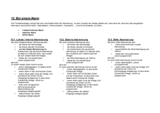 13. Bei einem Alarm
Die Funkalarmanlage v erf ügt über drei v erschieden Arten der Alarmierung. Je nach Zustand der Anlage (deaktiv iert, intern aktiv iert, aktiv iert) oder ausgelöster
Alarmzone (technischer Alarm, Überf allalarm, Einbruchsalarm, Feueralarm,…) kommt es entweder zu einem:
• Lokalen/internen Alarm
• externen Alarm
• stillen Alarm
13.1. Lokale / Interne Alarmierung
Bei einer lokalen/internen Alarmierung wird:
• die Sirene der Alarmanlage
• die Sirene des/der Inf omodule
• nur bei lokaler Alarmierung die
Außensirene (die akustische Alarmierung
ist dabei f ür 3 Minuten aktiv , die v isuelle
bis zum Deaktiv ieren der Anlage),
• Relais der Univ ersalmodule,
sof ern programmiert
aktiv iert.
Zu einem lokalen Alarm kommt es bei:
• einem Sabotagealarm im deaktiv ierten
Zustand der Anlage
• einem Alarm in den technischen Zonen
• einem Alarm jeder Zone der Anlage (mit
Ausnahme der Zonen mit Ein-
/Ausgangsv erzögerung) im aktiv ierten
Zustand der Anlage, sof ern so
programmiert
• einer nicht erf olgreichen
Aktiv ierung auf grund
Überschreitung der
Ausgangsv erzögerungszeit.
• Überschreiten der ersten
Eingangsv erzögerungszeit.
13.2. Externe Alarmierung
Bei einer externen Alarmierung wird:
• die Sirene der Alarmanlage
• die Sirene des/der Inf omodule
• die Außensirene (die akustische
Alarmierung ist dabei f ür 3 Minuten aktiv ,
die v isuelle bis zum Deaktiv ieren der
Anlage)
• die Alarmübertragung per Telef on
• Relais der Univ ersalmodule,
sof ern programmiert
aktiv iert.
Zu einer externen Alarmierung kommt es bei:
• einem Sabotagealarm im aktiv ierten
Zustand der Anlage
• einem Alarm der 24 Stunden Zonen
und der Feuerzonen im aktiv ierten und
deaktiv ierten Zustand der Anlage
• einem Alarm jeder Zone der Anlage (mit
Ausnahme der Zonen mit Ein-
/Ausgangsv erzögerung) im aktiv ierten
Zustand der Anlage, sof ern so
programmiert
• Überschreiten der zweiten
Eingangsv erzögerungszeit
13.3. Stille Alarmierung
Bei einer stillen Alarmierung wird:
• keine akustische oder v isuelle
Alarmierung
• ausschließlich die Alarmübertragung per
Telef on
• Relais der Univ ersalmodule,
sof ern programmiert
aktiv iert.
Zu einer stillen Alarmierung kommt es bei:
• einem Überf allalarm, sof ern
so programmiert
• einem Alarm jeder Zone der Anlage (mit
Ausnahme der Zonen mit
Ein/Ausgangsv erzögerung) im aktiv ierten
Zustand der Anlage, sof ern so
programmiert.
 
