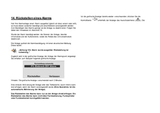 14. Rückstellen eines Alarms
Hat Ihre Alarmanlage einen Alarm ausgelöst (gleich ob lokal, extern oder still),
so muss dieser zunächst bestätigt und anschließend zurückgestellt werden.
Zum Bestätigen des Alarms genügt es die Anlage zu deaktiv ieren. Folgen Sie
dabei den Hinweisen im Abschnitt 10.
Wurde der Alarm bestätigt werden die Sirenen der Anlage, des/der
Inf omodule und der Außensirene, sowie die Relais des Univ ersalmoduls
deaktiv iert.
Die Anlage quittiert die Alarmbestätigung mit einer akustischen Meldung.
Diese lautet:
„Achtung! Ein Alarm wurde ausgelöst. Rückstellung ist
notwendig.“
Zugleich wird in der graf ischen Anzeige der Anlage der Alarmgrund angezeigt.
Sie erhalten zum Beispiel f olgende graf ische Anzeige:
Hinweis: Die graf ische Anzeige v erschwindet nach 3 Minuten.
Eine erneute Aktiv ierung der Anlage oder des Teilbereichs (auch intern) kann
erst erf olgen, wenn der Alarm zurückgestellt wurde (Eine Ausnahme ist die
automatische Aktivierung der Anlage).
Das Rückstellen des Alarms kann nur an der Anlage direkt erfolgen. Ein
Rückstellen des Alarms kann nicht über Fernbedienung, Funkzylinder
oder Funkbedienteil durchgeführt werden.
Ist die graf ische Anzeige bereits wieder v erschwunden, drücken Sie die
Kontrolltaste unterhalb der Anzeige des Ausruf ezeichens ( ). Sie
 