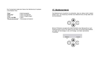 Die Funkzentrale meldet den Status Ihrer Bef ehle durch Auslösen
v erschiedener Töne:
“Piep” = Bef ehl akzeptiert
“Piep piep” = Aktion durchgef ührt
“Pup” = Aktion f ehlgeschlagen
“Ih oh” drei Mal = Alarm
“Pip pip pip pip pip” = Rücksetzen erf orderlich
17. Bedienermenü
Das Bedienermenü ist graf isch so auf bereitet, dass es nahezu intuitiv bedient
werden kann. Die Steuerung innerhalb des Bedienermenüs erf olgt dabei über
die Kontrolltasten.
Mit den Pf eiltasten nav igieren Sie dabei innerhalb eines Menüpunkts je nach
Pf eilrichtung auf und ab. Die Tasten auf der linken und rechten Seite beziehen
sich dabei auf die Anzeige in der LCD Anzeige und haben wechselnde
Funktionen.
 
