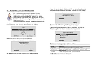 18.3. Aufzeichnen von Sprachnachrichten
Die Funkalarmzentrale ermöglicht dem Benutzer das
Auf zeichnen v on indiv iduellen Sprachnachrichten. Diese
Sprachnachrichten können jederzeit abgehört und wieder
gelöscht werden. Die Zentrale weist den Benutzer bei jedem
Deaktiv ieren der Funkalarmanlage auf das Vorhandensein einer
Sprachnachricht hin.
So können Sie anderen Personen eine Nachricht hinterlassen.
Zum Auf zeichnen einer Nachricht gehen Sie bitte wie f olgt v or:
Haben Sie den Menüpunkt Wählen mit Hilf e der Kontrolltaste bestätigt,
beginnt die Auf zeichnung und Sie erhalten f olgende graf ische Anzeige:
Sie können die Auf zeichnung mit Fertig jederzeit stoppen.
Die Auf nahme stoppt automatisch nach 30 Sekunden. Nachdem die
Auf zeichnung beendet ist wird sie automatisch gespeichert.
Wählen Sie diesen Menüpunkt Sprachnachricht
,
Sie können nun die angezeigten Optionen wählen.
Mit Wählen können Sie eine Sprachnachricht aufzuzeichnen.
Option Bedeutung
Abspielen Gibt die auf gezeichnete Sprachnachricht wieder.
Auf zeichnen Startet die Auf zeichnung erneut. Die alte Nachricht wird
dabei gelöscht.
Löschen Löscht eine gespeicherte Sprachnachricht.
Mit Zurück v erlassen Sie den Menüpunkt.
 