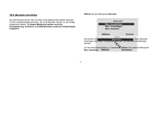 18.5. Benutzer einrichten
Als Administrator können Sie mit Ihrem Code (Mastercode) weitere Benutzer
f ür die Funkalarmanlage einrichten. Bis zu 50 Benutzer können an der Anlage
eingerichtet werden. In diesem Menüpunkt werden auch die
Fernbedienung, die Notruf- und Überfallmelder, sowie die Chipschlüssel
eingelernt.
Wählen Sie den Menüpunkt Benutzer
Sie können nun eine Benutzereinstellung bearbeiten, einen neuen Benutzer
hinzuf ügen oder einen v orhandenen Benutzer und alle seine Einstellungen
löschen.
Um eine Benutzereinstellung zu bearbeiten, wählen Sie zunächst Menüpunkt
Ben. bearbeiten
21
 