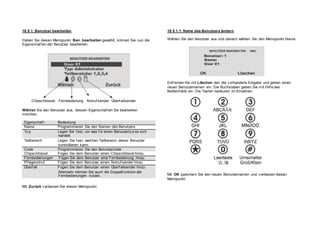 18.5.1. Benutzer bearbeiten
Haben Sie diesen Menüpunkt Ben. bearbeiten gewählt, können Sie nun die
Eigenschaf ten der Benutzer bearbeiten.
Chipschlüssel Fernbedienung Notruf sender Überf allsender
Wählen Sie den Benutzer aus, dessen Eigenschaf ten Sie bearbeiten
möchten.
Eigenschaf t Bedeutung
Name Programmieren Sie den Namen des Benutzers.
Ty p Legen Sie f est, um was f ür einen Benutzerty p es sich
handelt.
Teilbereich Legen Sie f est, welchen Teilbereich dieser Benutzer
kontrollieren kann.
Code Programmieren Sie den Benutzercode
Chipschlüssel Fügen Sie dem Benutzer einen Chipschlüssel hinzu.
Fernbedienungen Fügen Sie dem Benutzer eine Fernbedienung hinzu.
Pf legenotruf Fügen Sie dem Benutzer einen Notruf sender hinzu.
Überf all Fügen Sie dem Benutzer einen Überf allsender hinzu.
Alternativ können Sie auch die Doppelf unktion der
Fernbedienungen nutzen.
Mit Zurück v erlassen Sie diesen Menüpunkt.
18.5.1.1. Name des Benutzers ändern
Wählen Sie den Benutzer aus und danach wählen Sie den Menüpunkt Name.
Entf ernen Sie mit Löschen den die v orhandene Eingabe und geben einen
neuen Benutzernamen ein. Die Buchstaben geben Sie mit Hilf e des
Bedienf elds ein. Die Tasten bedeuten im Einzelnen:
Mit OK speichern Sie den neuen Benutzernamen und v erlassen diesen
Menüpunkt.
 