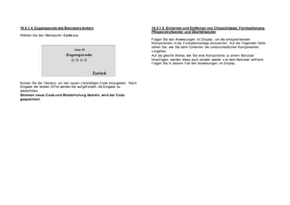 18.5.1.4. Zugangscode des Benutzers ändern
Wählen Sie den Menüpunkt Code aus.
Nutzen Sie die Tastatur, um den neuen v ierstelligen Code einzugeben. Nach
Eingabe der letzten Zif f er werden Sie auf gef ordert, die Eingabe zu
wiederholen.
Stimmen neuer Code und Wiederholung überein, wird der Code
gespeichert.
18.5.1.5. Einlernen und Entfernen von Chipschlüssel, Fernbedienung,
Pflegenotrufsender und Überfallsender
Folgen Sie den Anweisungen im Display , um die entsprechenden
Komponenten in die Funkalarmanlage einzulernen. Auf der f olgenden Seite
sehen Sie, wie Sie beim Einlernen der unterschiedlichen Komponenten
v orgehen.
Auf die gleiche Weise, wie Sie eine Komponente zu einem Benutzer
hinzuf ügen, werden diese auch einzeln wieder v on dem Benutzer entf ernt.
Folgen Sie in diesem Fall den Anweisungen im Display .
 