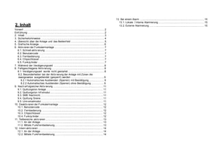 2. Inhalt
Vorwort ............................................................................................................ 2
Einf ührung ....................................................................................................... 2
2. Inhalt ............................................................................................................ 3
3. Sicherheitshinweise ..................................................................................... 4
4. Übersicht über die Anlage und das Bedienf eld ............................................ 5
5. Graf ische Anzeige ....................................................................................... 6
6. Aktiv ieren der Funkalarmanlage .................................................................. 7
6.1. Schnell-aktiv ierung ............................................................................... 7
6.2. Benutzercode ....................................................................................... 7
6.3. Fernbedienung ..................................................................................... 7
6.4. Chipschlüssel ....................................................................................... 7
6.5. Funkzy linder ......................................................................................... 7
7. Während der Verzögerungszeit ................................................................... 8
8. Fehlgeschlagene Aktiv ierung....................................................................... 8
8.1. Verzögerungszeit wurde nicht gestartet ................................................ 8
8.2. Besonderheiten bei der Aktiv ierung der Anlage mit Zonen die
zwangsweise ausgeblendet (gesperrt) werden ............................................ 9
8.2.1 Automatisches Ausblenden (Sperren) mit Bestätigung................... 9
8.2.2 Automatisches Ausblenden (Sperren) ohne Bestätigung................ 9
9. Nach erf olgreicher Aktiv ierung ................................................................... 11
9.1. Quittungston Anlage ........................................................................... 11
9.2. Quittungston Inf omodul....................................................................... 11
9.3. SMS Nachricht.................................................................................... 11
9.4. Quittung Sirene................................................................................... 11
9.5. Univ ersalmodul................................................................................... 11
10. Deaktiv ieren der Funkalarmanlage .......................................................... 12
10.1. Benutzercode ................................................................................... 12
10.2. Fernbedienung ................................................................................. 12
10.3. Chipschlüssel ................................................................................... 12
10.4. Funkzy linder ..................................................................................... 12
11. Teilbereiche aktiv ieren ............................................................................. 13
11.1. An der Anlage ................................................................................... 13
11.2. Mittels Funkf ernbedienung................................................................ 13
12. Intern aktiv ieren ....................................................................................... 14
12.1. An der Anlage ................................................................................... 14
12.2. Mittels Funkf ernbedienung................................................................ 14
13. Bei einem Alarm ...................................................................................... 15
13.1. Lokale / Interne Alarmierung............................................................. 15
13.2. Externe Alarmierung ......................................................................... 15
 
