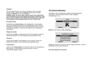 Ausgänge
Auf der Anzeige erscheint eine Liste der Ausgänge, die an der Anlage
installiert wurden. Wählen Sie den Ausgang, den Sie testen möchten.
Drücken Sie FERTIG, um den Test zu beenden.
HINWEIS: Achten Sie darauf, dass niemand versucht, das UVM mithilfe
einer Fernbedienung oder eines Pflegenotrufsenders zu aktivieren, wenn
Sie den Test durchführen. Wenn Sie den Test beendet haben, prüfen Sie,
ob der Ausgang noch denjenigen Status hat, den er haben sollte.
Fernbedienungen
Drücken Sie eine beliebige Taste an der Fernbedienung. Auf der Anzeige
erscheint die Identität des Benutzers der Fernbedienung und die Taste, die
Sie gemäß der Programmierung der Funkzentrale gedrückt haben, sowie die
empf angene Signalstärke. Drücken Sie alle Tasten an der Fernbedienung
nacheinander.
Pflegenotrufsender
Drücken Sie die Taste am Pf legenotruf sender. Auf der Anzeige erscheint die
Identität des Benutzers, der dem Pf legenotruf sender zugeordnet wurde.
ÜF-Alarme
Drücken Sie die Taste am Überf allsender. Auf der Anzeige erscheint die
Identität des Benutzers, der dem Überf allsender zugeordnet wurde.
Chipschlüssel
Halten Sie den Chipschlüssel an die Ecke links oben auf der Vorderseite der
Alarmzentrale. Auf der Anzeige erscheint der Benutzer, der dem
Chipschlüssel zugeordnet wurde.
18.9. Systemkonfiguration
Dieses Menü erlaubt dem Benutzer einzelne Sy stemkonfigurationen
v orzunehmen, wie zum Beispiel Datum & Uhrzeit, Ausgänge,
Fernbedienungen, usw.
Wählen Sie den Menüpunkt Sys.-einstellung.
Wählen Sie zunächst den Punkt aus, deren Einstellung Sie ändern möchten.
Mit Zurück v erlassen diesen Menüpunkt.
Die Punkte bedeuten im Einzelnen:
 