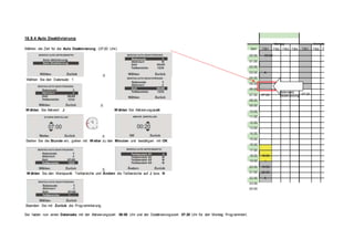 18.9.4 Auto Deaktivierung
Wählen die Zeit für die Auto Deaktivierung (07:20 Uhr)
Æ
Wählen Sie den Datensatz 1
Montag Diensta
Zeit TB1 TB2 TB3 TB4 TB1 TB2 T
00:00 00:00
01:00
02:00
03:00 A
04:00
05:00
06:00
Æ
W ählen Sie Aktiviert J W ählen Sie Aktivierungszeit
Æ
Stellen Sie die Stunde ein, gehen mit W eiter zu den Minuten und bestätigen mit OK
Æ
W ählen Sie den Menüpunkt Teilbereiche und Ändern die Teilbereiche auf J bzw. N
Beenden Sie mit Zurück die Programmierung.
07:00 07:20
08:00
09:00
10:00
11:00
12:00
13:00
14:00
15:00
16:00
17:00
18:00 18:00
19:00 I
20:00 19:59
21:00 20:00
22:00 A
23:00
00:00
Datensatz
Deaktivierung
07:20
Sie haben nun einen Datensatz mit der Aktivierungszeit 00:00 Uhr und der Deaktivierungszeit 07:20 Uhr für den Montag Programmiert.
 