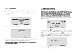 18.12. Telefonanruf
Dieses Menü dient dazu, um manuell einen Telef onanruf zu starten und damit
die Telef onleitung oder die GSM Verbindung zu testen. Die Anlage nutzt den
integrierten Lautsprecher und das Mikrof on, um eine Sprechv erbindung
herzustellen.
Wählen Sie den Menüpunkt Telef onanruf .
Geben Sie über die Tastatur die neue Ruf nummer ein. Mit OK wählen Sie die
Ruf nummer an. Mit Löschen entf ernen Sie die Ruf nummer.
Die Anlage startet die Anwahl der eingegebenen Rufnummer und stellt
eine Sprechverbindung her.
19. Störungsanzeige
Es gibt eine Reihe v on Störungen, die im Lauf e des regulären Betriebs der
Anlage auf treten können. Diese f ühren nicht unmittelbar zu einem Alarm oder
v erhindern das Aktiv ieren der Anlage. Störungen gleich jeder Art sollten
jedoch unmittelbar v om Benutzer beseitigt oder dem Errichter mitgeteilt
werden, da diese auf eine Fehlf unktion hinweisen. Störungen und deren
Beseitigung werden im Ereignisspeicher eingetragen. Eine Störung liegt
immer dann v or, wenn Sie f olgende graf ische Anzeige erhalten (Ausnahme
nach einem Alarm):
Das Ausruf ezeichen ( ) in der Anzeige weißt Sie auf das Vorhandensein
einer Störung hin. Um die Störung anzuzeigen, drücken Sie die Kontrolltaste
unterhalb der Anzeige des Ausruf ezeichens ( ). Sie werden
auf gef ordert Ihren gültigen Benutzercode einzugeben. Anschließend erhalten
Sie die Störung angezeigt. Sie erhalten zum Beispiel f olgende graf ische
Anzeige:
Lesen Sie auf den f olgenden Seiten die unterschiedlichen Störungsanzeigen,
Ihre Bedeutung und mögliche Ursachen.
 