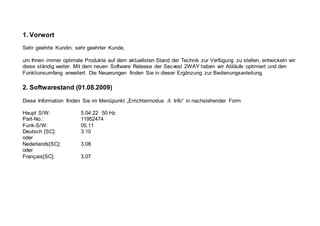 1. Vorwort
Sehr geehrte Kundin, sehr geehrter Kunde,
um Ihnen immer optimale Produkte auf dem aktuellsten Stand der Technik zur Verfügung zu stellen, entwickeln wir
diese ständig weiter. Mit dem neuen Software Release der Secvest 2WAY haben wir Abläufe optimiert und den
Funktionsumfang erweitert. Die Neuerungen finden Sie in dieser Ergänzung zur Bedienungsanleitung.
2. Softwarestand (01.08.2009)
Diese Information finden Sie im Menüpunkt „Errichtermodus Æ Info“ in nachstehender Form
Haupt S/W: 5.04.22 50 Hz
Part-No.: 11952474
Funk-S/W: 05.11
Deutsch [SC]: 3.10
oder
Nederlands[SC]: 3.08
oder
Français[SC]: 3.07
 