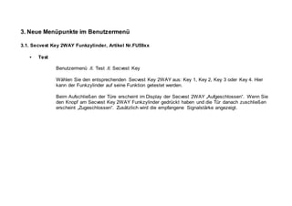 3. Neue Menüpunkte im Benutzermenü
3.1. Secvest Key 2WAY Funkzylinder, Artikel Nr.FU59xx
• Test
Benutzermenü Æ Test Æ Secvest Key
Wählen Sie den entsprechenden Secvest Key 2WAY aus: Key 1, Key 2, Key 3 oder Key 4. Hier
kann der Funkzylinder auf seine Funktion getestet werden.
Beim Aufschließen der Türe erscheint im Display der Secvest 2WAY „Aufgeschlossen“. Wenn Sie
den Knopf am Secvest Key 2WAY Funkzylinder gedrückt haben und die Tür danach zuschließen
erscheint „Zugeschlossen“. Zusätzlich wird die empfangene Signalstärke angezeigt.
 