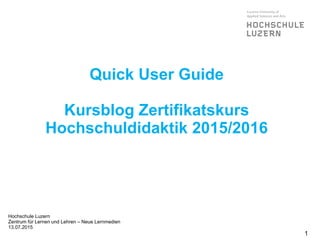 Quick User Guide
Kursblog Zertifikatskurs
Hochschuldidaktik 2015/2016
Hochschule Luzern
Zentrum für Lernen und Lehren – Neue Lernmedien
13.07.2015
1
 