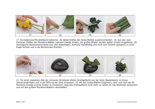 17                        18                           19                            20

17. Dunkelgrünes Floristenband halbieren. 18. Beide Drähte des Hosta-Blattes zusammenbinden. 19. Aus den zwei
kleineren Größen der Monstera-Blätter mehrere Zweige binden, die großen Blätter werden später einzeln eingesteckt. 20.
dunkelgrüne Blumensteckmasse (aus dem Bastelladen, Achtung metallhaltig und nicht zum Verzehr geeignet) zu einer
Kugel formen und in die Blumenvase drücken.




                21                        22                           23                            24

21. Für einen stabileren Halt der schweren Strelitzien-Blüten Drahtgeflecht von der Rolle (Bastelladen) im Kreuz
übereinanderlegen und in die Öffnung der Vase einpassen. 23. Mit den Hosta-Blättern beginnen, nach und nach die 24.
Monstera-Zweige und die Gräser so einstecken, dass das Drahtgeflecht nicht mehr zu sehen ist. Die Strelitzien einstecken
und mit den großen Monstera-Blättern abschließen.




Seite 5 von 7                                                                                      © by Caros Zuckerzauber
 