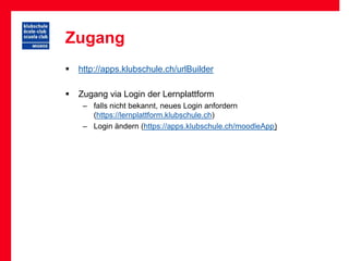 Zugang
   http://apps.klubschule.ch/urlBuilder

   Zugang via Login der Lernplattform
     – falls nicht bekannt, neues Login anfordern
       (https://lernplattform.klubschule.ch)
     – Login ändern (https://apps.klubschule.ch/moodleApp)
 