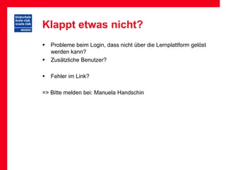 Klappt etwas nicht?
   Probleme beim Login, dass nicht über die Lernplattform gelöst
    werden kann?
   Zusätzliche Benutzer?

   Fehler im Link?

=> Bitte melden bei: Manuela Handschin
 