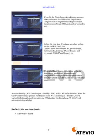 www.atevio.de




                                      Wenn Sie die Einstellungen korrekt vorgenommen
                                      haben, sollte nun eine IP-Adresse vergeben sein.
                                      Der gelbe Balken zeigt Ihnen die Signalstärke an.
                                      Daneben sehen Sie die SSID, mit der Sie verbunden
                                      sind.




                                      Sollten Sie eine feste IP-Adresse vergeben wollen,
                                      stellen Sie DHCP auf „Aus“.
                                      Geben Sie nun nacheinander die gewünschte IP,
                                      Subnetzmaske, Gateway (IP des Routers) und
                                      bevorzugte DNS (IP des Routers) ein.




                                      Wenn alle Daten eingegeben wurden, sollte die
                                      Verbindung automatisch hergestellt sein.
                                      Der gelbe Balken zeigt Ihnen die Signalstärke an.
                                      Daneben sehen Sie die SSID, mit der Sie verbunden
                                      sind.




Aus dem Standby (A/V Einstellungen – Standby „Ein“) ist W-LAN sofort aktiviert. Wenn das
Gerät vom Stromnetz getrennt wurde (auch wenn A/V Einstellungen – Standby „Aus“),
warten Sie bitte nach dem Einschalten ca. 30 Sekunden. Die Einstellung „W-LAN“ wird
automatisch eingeschaltet.



Das W-LAN ist nun einsatzbereit.

      Euer Atevio-Team




                                           3
 