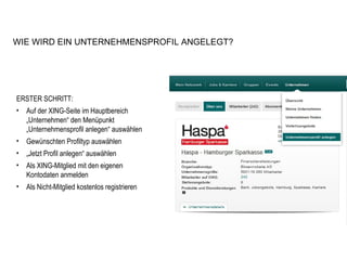 ERSTER SCHRITT: Auf der XING-Seite im Hauptbereich „Unternehmen“ den Menüpunkt „Unternehmensprofil anlegen“ auswählen Gewünschten Profiltyp auswählen „ Jetzt Profil anlegen“ auswählen Als XING-Mitglied mit den eigenen Kontodaten anmelden Als Nicht-Mitglied kostenlos registrieren WIE WIRD EIN UNTERNEHMENSPROFIL ANGELEGT? 