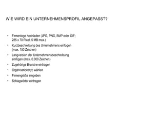 Firmenlogo hochladen (JPG, PNG, BMP oder GIF; 285 x 70 Pixel, 5 MB max.) Kurzbeschreibung des Unternehmens einfügen (max. 150 Zeichen) Langversion der Unternehmensbeschreibung einfügen (max. 6.000 Zeichen) Zugehörige Branche eintragen Organisationstyp wählen  Firmengröße eingeben Schlagwörter eintragen WIE WIRD EIN UNTERNEHMENSPROFIL ANGEPASST? 