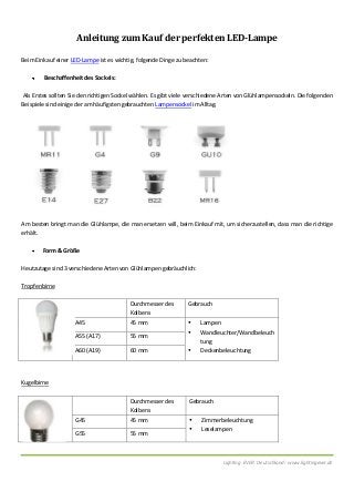 Lighting EVER Deutschland: www.lightingever.de
Anleitung zum Kauf der perfekten LED-Lampe
Beim Einkauf einer LED-Lampe ist es wichtig, folgende Dinge zu beachten:
Beschaffenheit des Sockels:
Als Erstes sollten Sie den richtigen Sockel wählen. Es gibt viele verschiedene Arten von Glühlampensockeln. Die folgenden
Beispiele sind einige der am häufigsten gebrauchten Lampensockel im Alltag.
Am besten bringt man die Glühlampe, die man ersetzen will, beim Einkauf mit, um sicherzustellen, dass man die richtige
erhält.
Form & Größe
Heutzutage sind 3 verschiedene Arten von Glühlampen gebräuchlich:
Tropfenbirne
Kugelbirne
Durchmesser des
Kolbens
Gebrauch
G45 45 mm  Zimmerbeleuchtung
 Leselampen
G55 55 mm
Durchmesser des
Kolbens
Gebrauch
A45 45 mm  Lampen
 Wandleuchter/Wandbeleuch
tung
 Deckenbeleuchtung
A55 (A17) 55 mm
A60 (A19) 60 mm
 