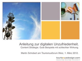 Anleitung zur digitalen Unzufriedenheit.
Content Strategie. Gute Beispiele mit schlechter Wirkung.

 Martin Schobert am Tourismusforum Weiz, 1. März 2012.
 