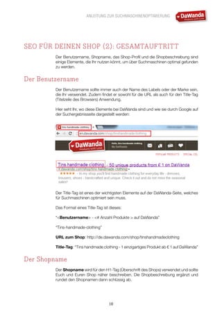 ANLEITUNG ZUR SUCHMASCHINENOPTIMIERUNG
10
SEO FÜR DEINEN SHOP (2): GESAMTAUFTRITT
Der Benutzername, Shopname, das Shop-Profil und die Shopbeschreibung sind
einige Elemente, die Ihr nutzen könnt, um über Suchmaschinen optimal gefunden
zu werden.
Der Benutzername
Der Benutzername sollte immer auch der Name des Labels oder der Marke sein,
die Ihr verwendet. Zudem findet er sowohl für die URL als auch für den Title-Tag
(Titelzeile des Browsers) Anwendung.
Hier seht Ihr, wo diese Elemente bei DaWanda sind und wie sie durch Google auf
der Suchergebnisseite dargestellt werden:
Der Title-Tag ist eines der wichtigsten Elemente auf der DaWanda-Seite, welches
für Suchmaschinen optimiert sein muss.
Das Format eines Title-Tag ist dieses:
“<Benutzername> - <# Anzahl Produkte > auf DaWanda”
“Tins-handmade-clothing”
URL zum Shop: http://de.dawanda.com/shop/tinshandmadeclothing
Title-Tag: “Tins handmade clothing - 1 einzigartiges Produkt ab € 1 auf DaWanda”
Der Shopname
Der Shopname wird für den H1-Tag (Überschrift des Shops) verwendet und sollte
Euch und Euren Shop näher beschreiben. Die Shopbeschreibung ergänzt und
rundet den Shopnamen dann schlüssig ab.
 